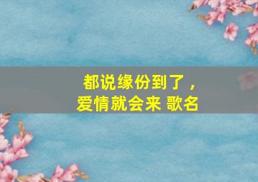 都说缘份到了 ,爱情就会来 歌名